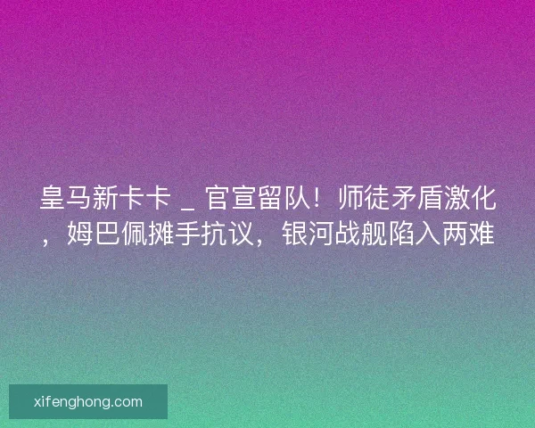 皇马新卡卡 _ 官宣留队！师徒矛盾激化，姆巴佩摊手抗议，银河战舰陷入两难
