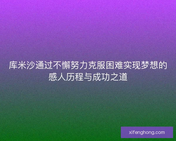 库米沙通过不懈努力克服困难实现梦想的感人历程与成功之道 库米沙通过不懈努力克服困难实现梦想的感人历程与成功之道