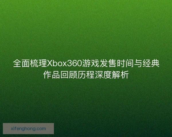 全面梳理Xbox360游戏发售时间与经典作品回顾历程深度解析 全面梳理Xbox360游戏发售时间与经典作品回顾历程深度解析