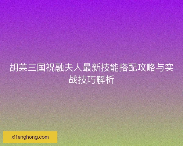 胡莱三国祝融夫人最新技能搭配攻略与实战技巧解析
