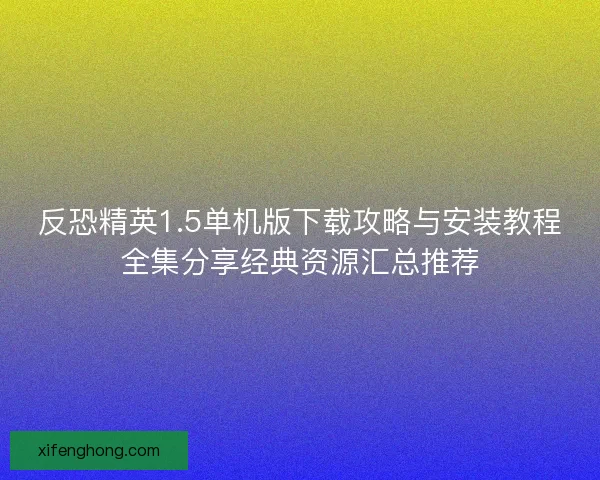 反恐精英1.5单机版下载攻略与安装教程全集分享经典资源汇总推荐 反恐精英1.5单机版下载攻略与安装教程全集分享经典资源汇总推荐