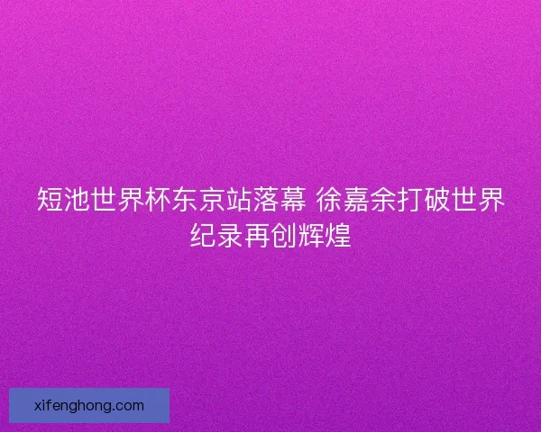 短池世界杯东京站落幕 徐嘉余打破世界纪录再创辉煌