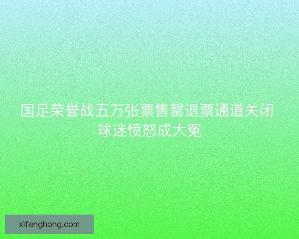 国足荣誉战五万张票售罄退票通道关闭 球迷愤怒成大冤