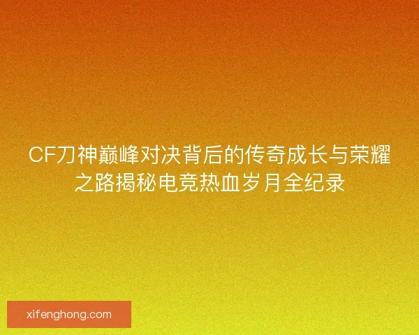 CF刀神巅峰对决背后的传奇成长与荣耀之路揭秘电竞热血岁月全纪录