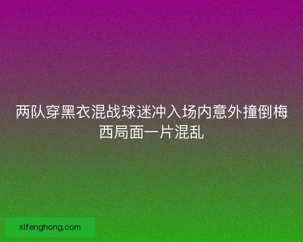 两队穿黑衣混战球迷冲入场内意外撞倒梅西局面一片混乱 两队穿黑衣混战球迷冲入场内意外撞倒梅西局面一片混乱