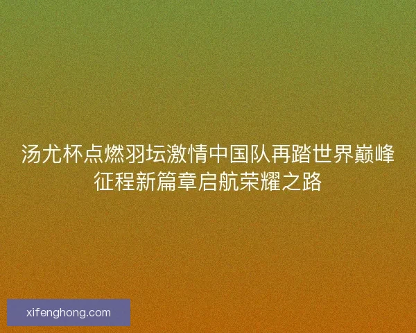 汤尤杯点燃羽坛激情中国队再踏世界巅峰征程新篇章启航荣耀之路 汤尤杯点燃羽坛激情中国队再踏世界巅峰征程新篇章启航荣耀之路