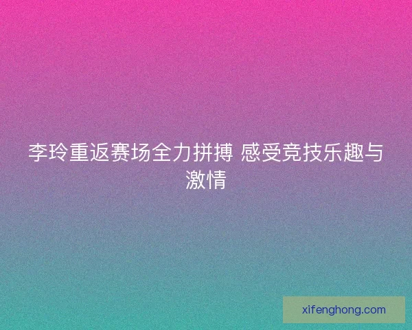 李玲重返赛场全力拼搏 感受竞技乐趣与激情 李玲重返赛场全力拼搏 感受竞技乐趣与激情