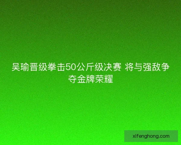 吴瑜晋级拳击50公斤级决赛 将与强敌争夺金牌荣耀