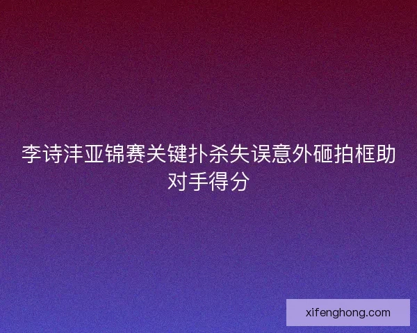 李诗沣亚锦赛关键扑杀失误意外砸拍框助对手得分