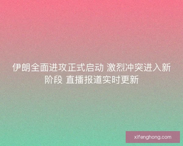 伊朗全面进攻正式启动 激烈冲突进入新阶段 直播报道实时更新