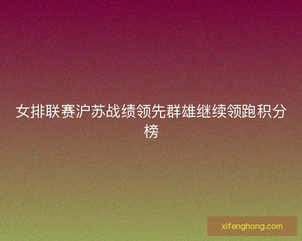 女排联赛沪苏战绩领先群雄继续领跑积分榜 女排联赛沪苏战绩领先群雄继续领跑积分榜