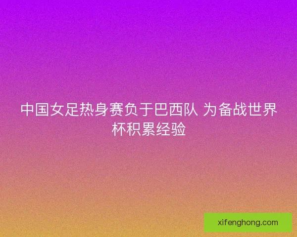 中国女足热身赛负于巴西队 为备战世界杯积累经验 中国女足热身赛负于巴西队 为备战世界杯积累经验