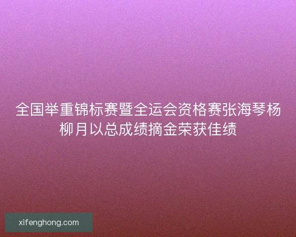 全国举重锦标赛暨全运会资格赛张海琴杨柳月以总成绩摘金荣获佳绩