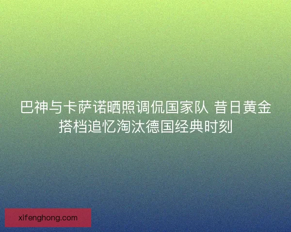 巴神与卡萨诺晒照调侃国家队 昔日黄金搭档追忆淘汰德国经典时刻