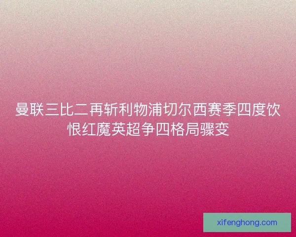 曼联三比二再斩利物浦切尔西赛季四度饮恨红魔英超争四格局骤变