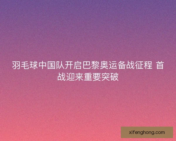 羽毛球中国队开启巴黎奥运备战征程 首战迎来重要突破