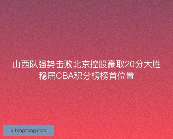 山西队强势击败北京控股豪取20分大胜稳居CBA积分榜榜首位置