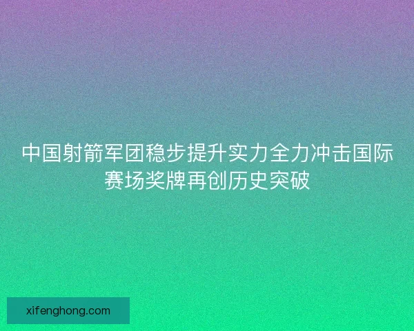 中国射箭军团稳步提升实力全力冲击国际赛场奖牌再创历史突破 中国射箭军团稳步提升实力全力冲击国际赛场奖牌再创历史突破