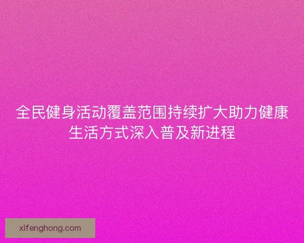 全民健身活动覆盖范围持续扩大助力健康生活方式深入普及新进程 全民健身活动覆盖范围持续扩大助力健康生活方式深入普及新进程